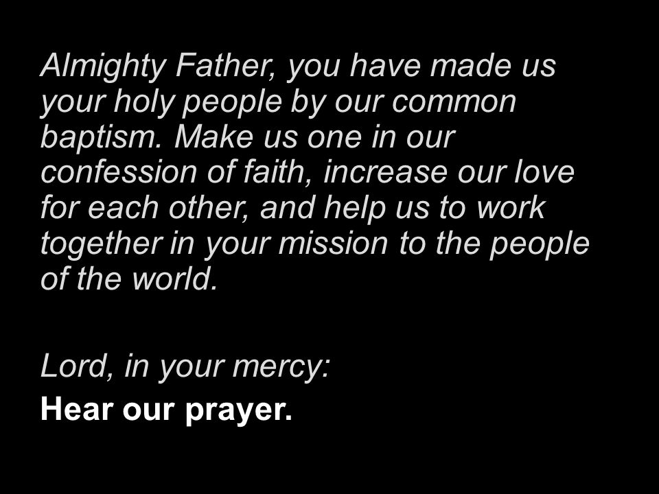 Almighty Father, you have made us your holy people by our common baptism. Make us one in our confession of faith, increase our love for each other, and help us to work together in your mission to the people of the world.