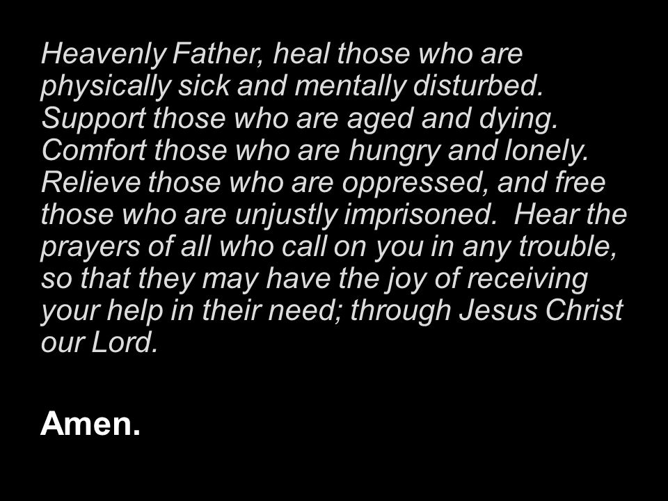 Heavenly Father, heal those who are physically sick and mentally disturbed. Support those who are aged and dying. Comfort those who are hungry and lonely. Relieve those who are oppressed, and free those who are unjustly imprisoned. Hear the prayers of all who call on you in any trouble, so that they may have the joy of receiving your help in their need; through Jesus Christ our Lord.