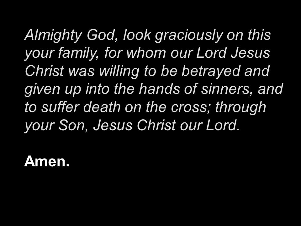 Almighty God, look graciously on this your family, for whom our Lord Jesus Christ was willing to be betrayed and given up into the hands of sinners, and to suffer death on the cross; through your Son, Jesus Christ our Lord.