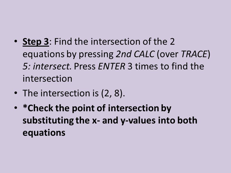Step 3: Find the intersection of the 2 equations by pressing 2nd CALC (over TRACE) 5: intersect. Press ENTER 3 times to find the intersection