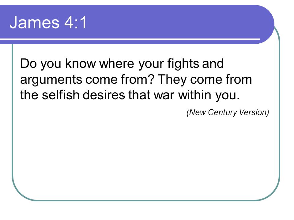 James 4:1 Do you know where your fights and arguments come from They come from the selfish desires that war within you.