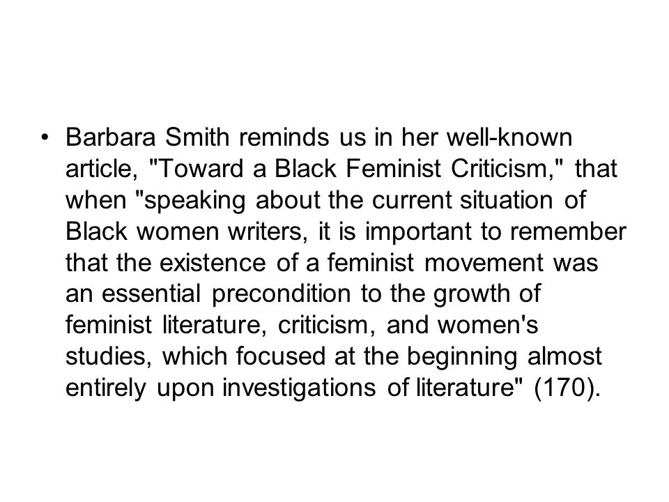 Barbara Smith reminds us in her well-known article, Toward a Black Feminist Criticism, that when speaking about the current situation of Black women writers, it is important to remember that the existence of a feminist movement was an essential precondition to the growth of feminist literature, criticism, and women s studies, which focused at the beginning almost entirely upon investigations of literature (170).