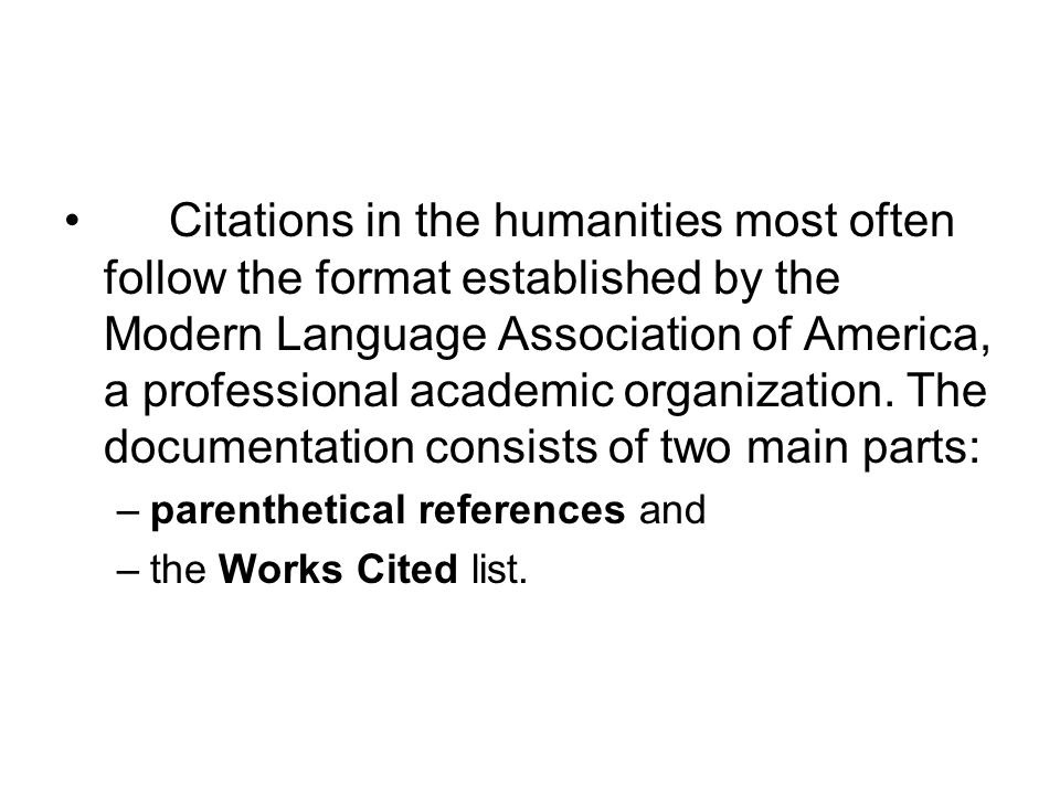 Citations in the humanities most often follow the format established by the Modern Language Association of America, a professional academic organization. The documentation consists of two main parts: