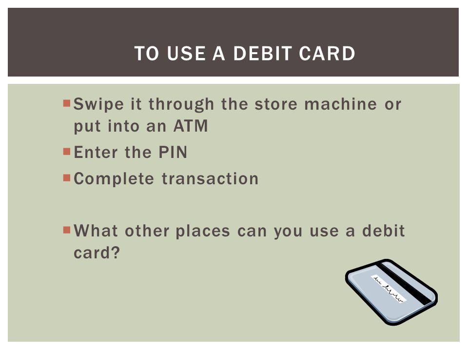 To Use A Debit Card Swipe it through the store machine or put into an ATM. Enter the PIN. Complete transaction.