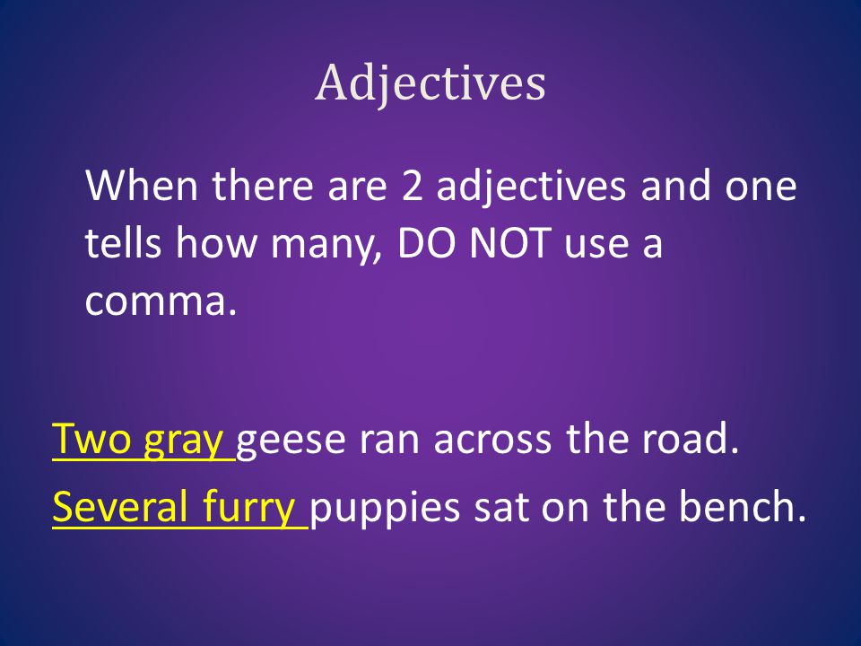 Adjectives When there are 2 adjectives and one tells how many, DO NOT use a comma. Two gray geese ran across the road.