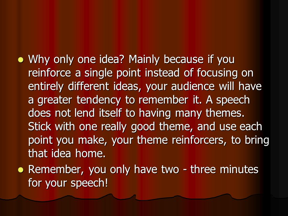Why only one idea Mainly because if you reinforce a single point instead of focusing on entirely different ideas, your audience will have a greater tendency to remember it. A speech does not lend itself to having many themes. Stick with one really good theme, and use each point you make, your theme reinforcers, to bring that idea home.