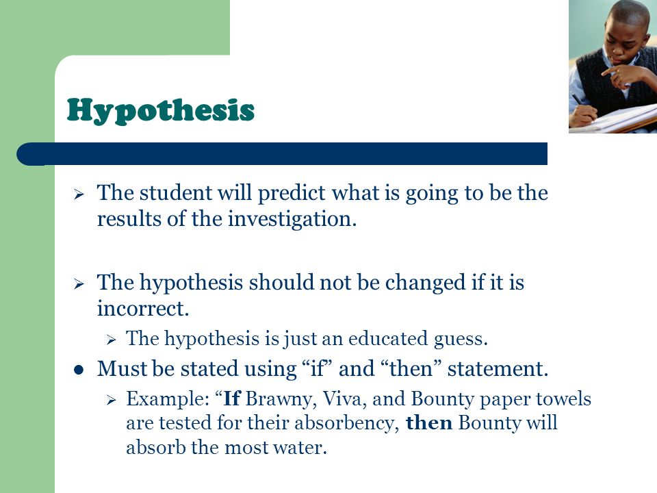 Hypothesis The student will predict what is going to be the results of the investigation. The hypothesis should not be changed if it is incorrect.