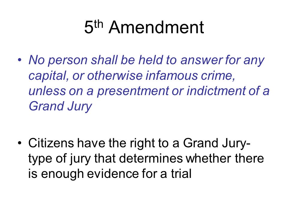 5th Amendment No person shall be held to answer for any capital, or otherwise infamous crime, unless on a presentment or indictment of a Grand Jury.
