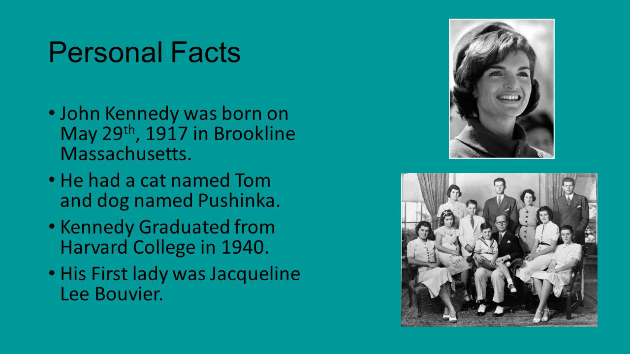 Personal Facts John Kennedy was born on May 29th, 1917 in Brookline Massachusetts. He had a cat named Tom and dog named Pushinka.