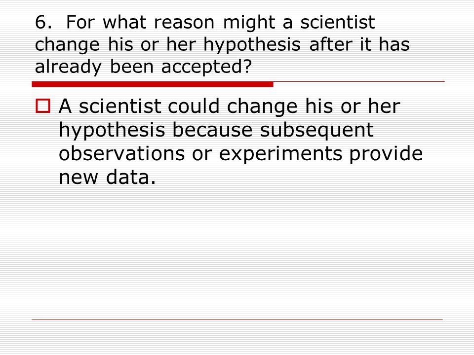 6. For what reason might a scientist change his or her hypothesis after it has already been accepted