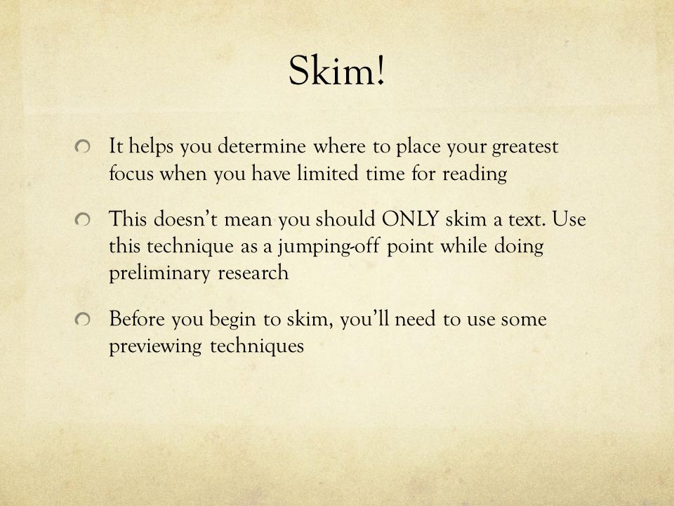 Skim! It helps you determine where to place your greatest focus when you have limited time for reading.