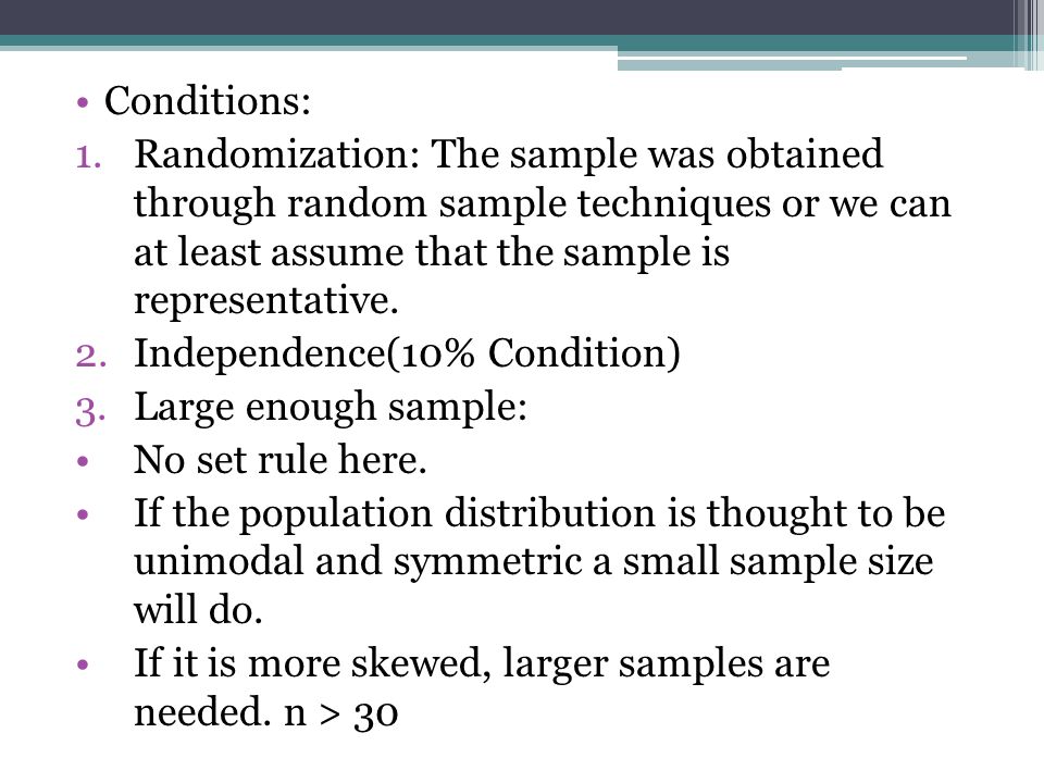 Conditions: Randomization: The sample was obtained through random sample techniques or we can at least assume that the sample is representative.