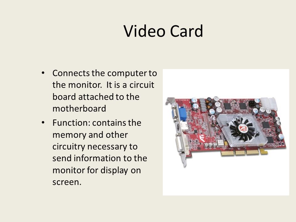 Video Card Connects the computer to the monitor. It is a circuit board attached to the motherboard.