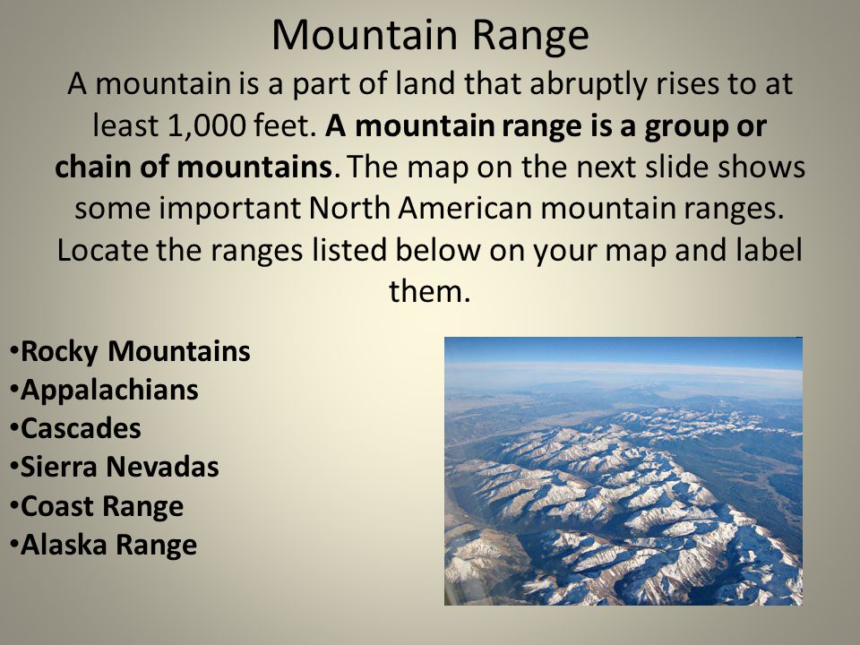 Mountain Range A mountain is a part of land that abruptly rises to at least 1,000 feet. A mountain range is a group or chain of mountains. The map on the next slide shows some important North American mountain ranges. Locate the ranges listed below on your map and label them.