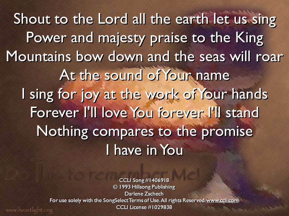 Shout to the Lord all the earth let us sing Power and majesty praise to the King Mountains bow down and the seas will roar At the sound of Your name I sing for joy at the work of Your hands Forever I ll love You forever I ll stand Nothing compares to the promise I have in You