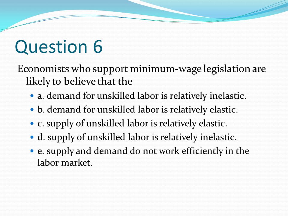 Question 6 Economists who support minimum-wage legislation are likely to believe that the. a. demand for unskilled labor is relatively inelastic.