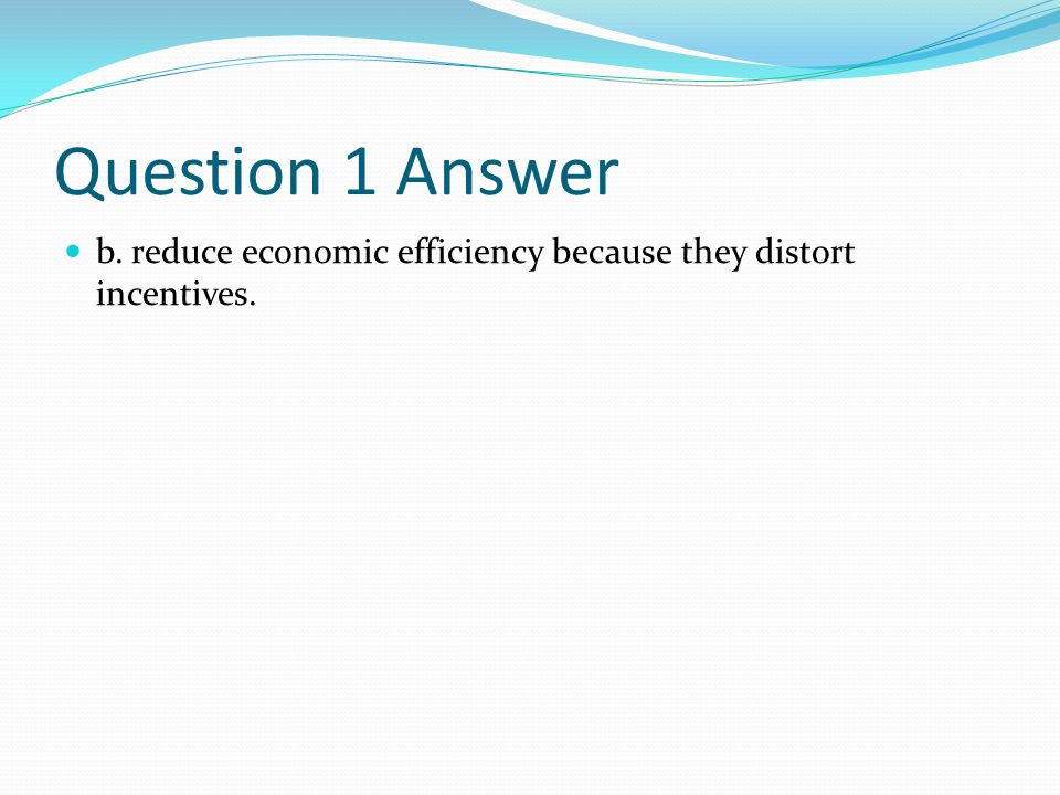 Question 1 Answer b. reduce economic efficiency because they distort incentives.