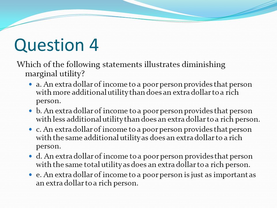 Question 4 Which of the following statements illustrates diminishing marginal utility