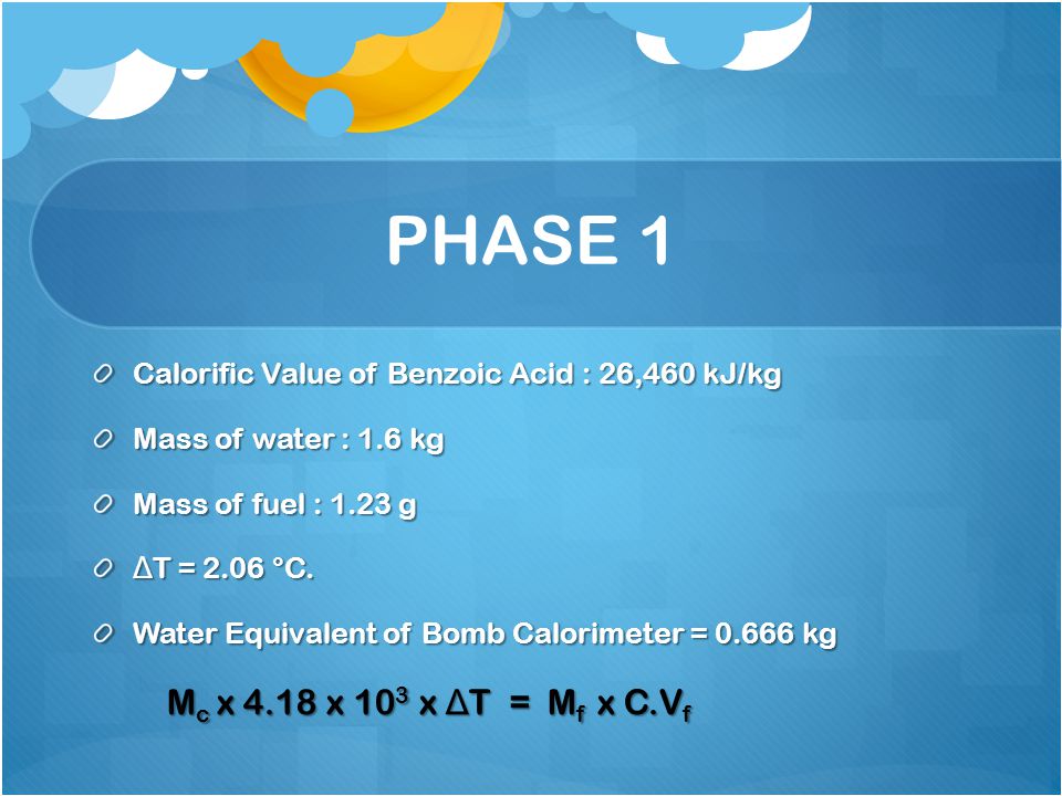 PHASE 1 Calorific Value of Benzoic Acid : 26,460 kJ/kg. Mass of water : 1.6 kg. Mass of fuel : 1.23 g.