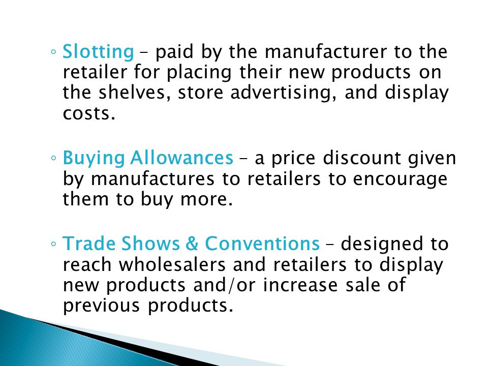 Slotting – paid by the manufacturer to the retailer for placing their new products on the shelves, store advertising, and display costs.