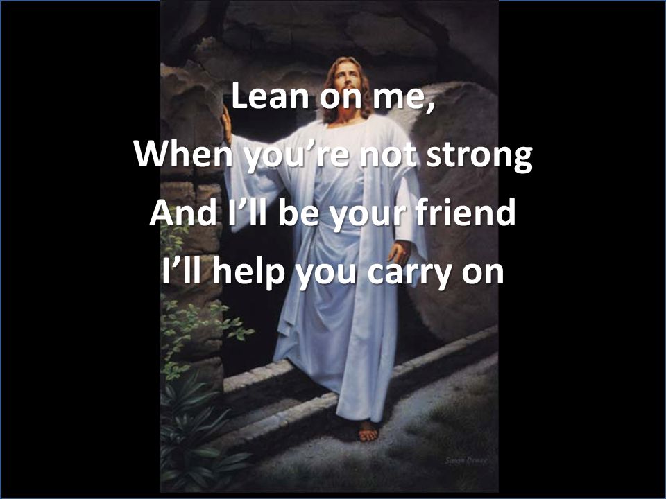 Lean on me, When you’re not strong And I’ll be your friend I’ll help you carry on