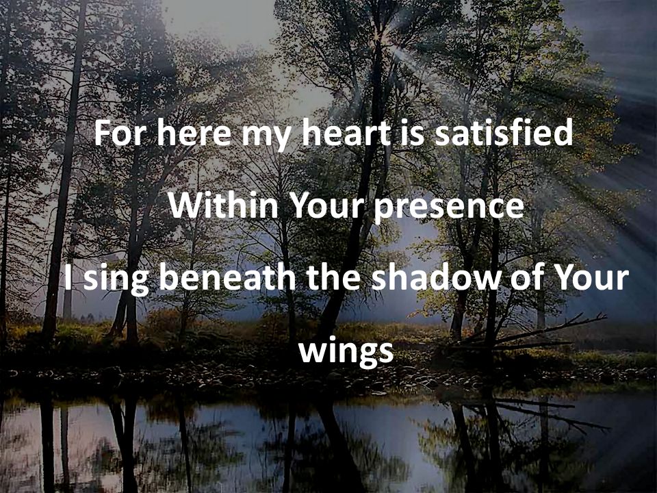 For here my heart is satisfied Within Your presence I sing beneath the shadow of Your wings