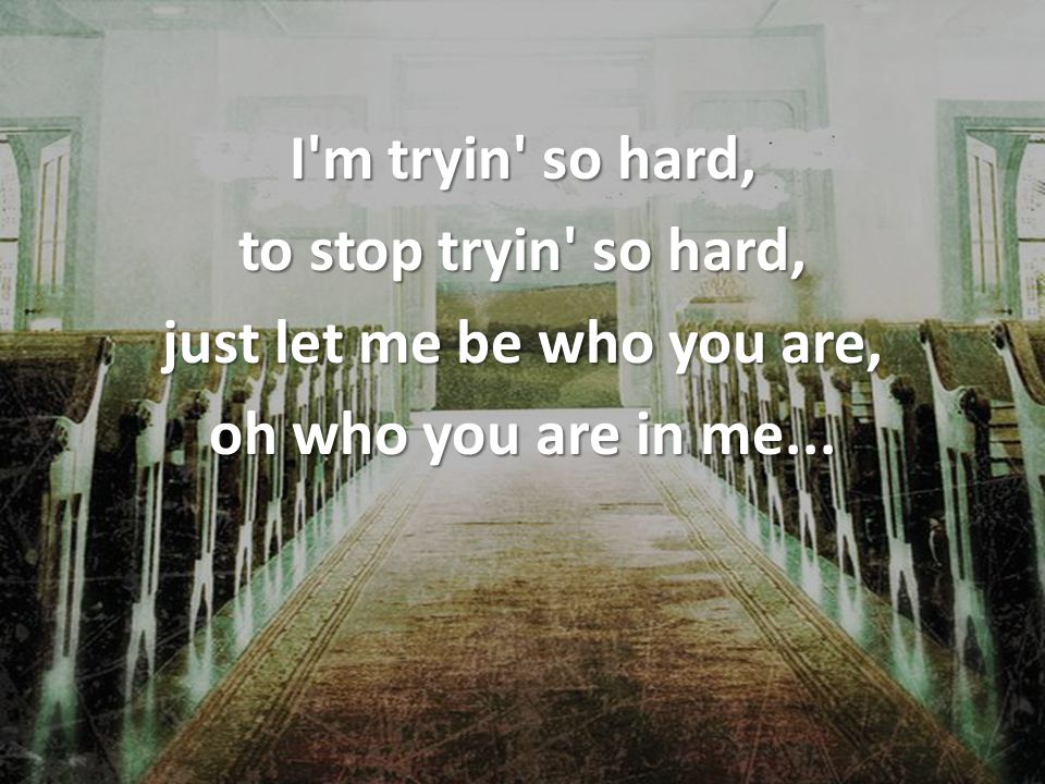 I m tryin so hard, to stop tryin so hard, just let me be who you are, oh who you are in me...