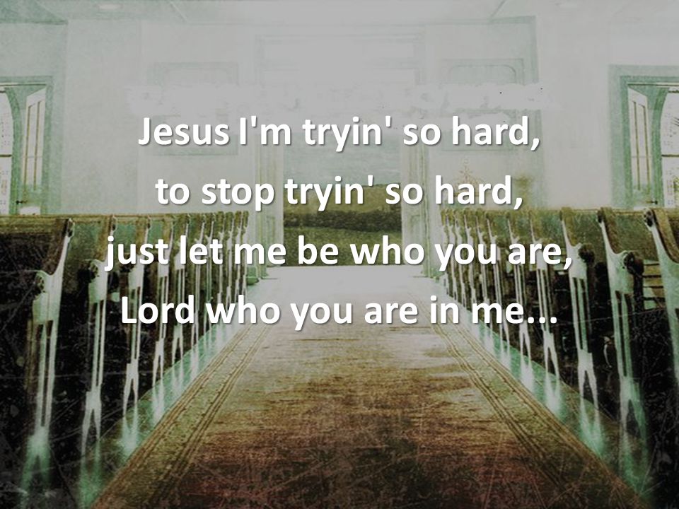 Jesus I m tryin so hard, to stop tryin so hard, just let me be who you are, Lord who you are in me...