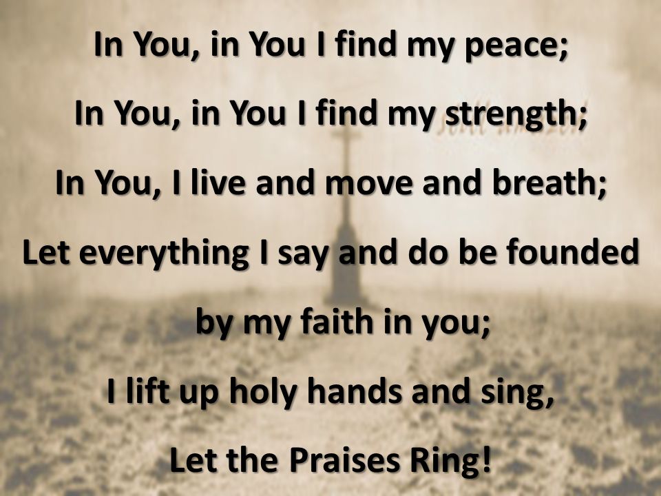 In You, in You I find my peace; In You, in You I find my strength; In You, I live and move and breath; Let everything I say and do be founded by my faith in you; I lift up holy hands and sing, Let the Praises Ring!