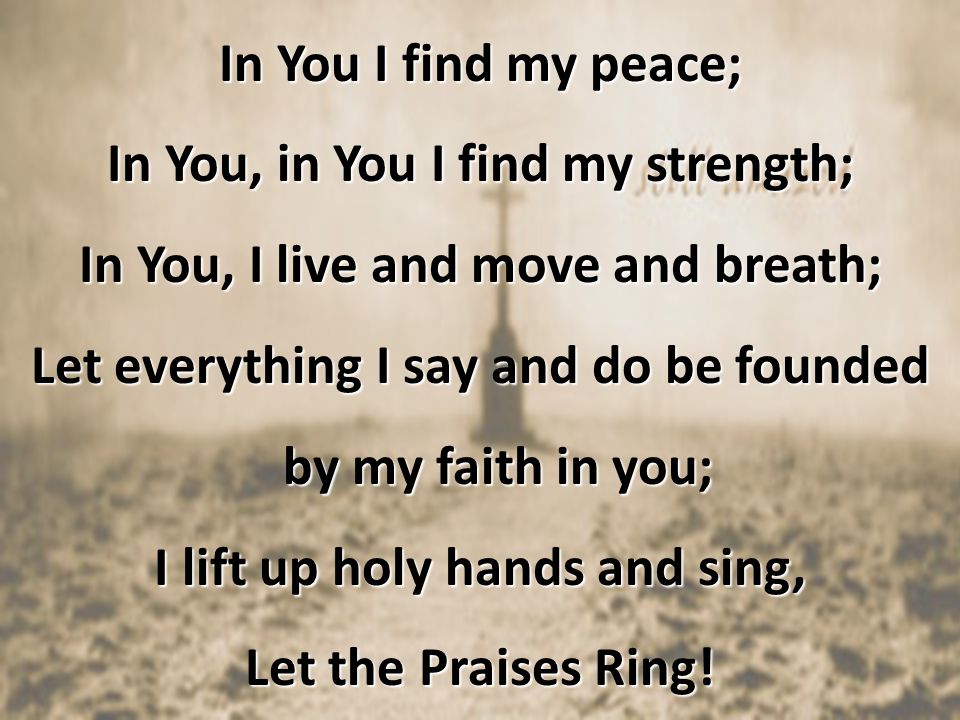 In You I find my peace; In You, in You I find my strength; In You, I live and move and breath; Let everything I say and do be founded by my faith in you; I lift up holy hands and sing, Let the Praises Ring!