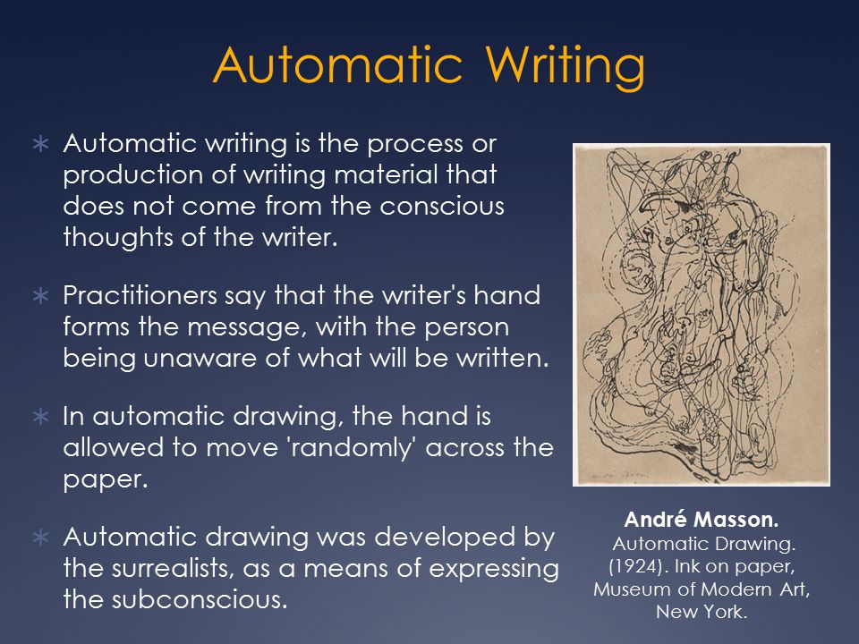 Automatic Writing Automatic writing is the process or production of writing material that does not come from the conscious thoughts of the writer.