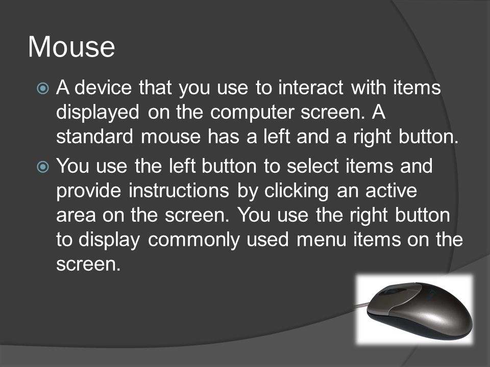 Mouse A device that you use to interact with items displayed on the computer screen. A standard mouse has a left and a right button.