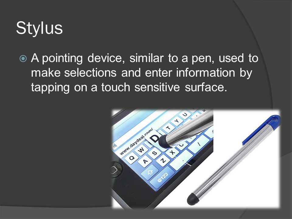 Stylus A pointing device, similar to a pen, used to make selections and enter information by tapping on a touch sensitive surface.