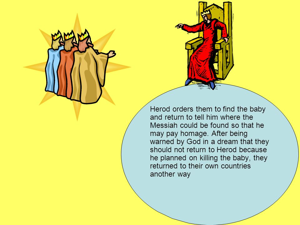 Herod orders them to find the baby and return to tell him where the Messiah could be found so that he may pay homage.