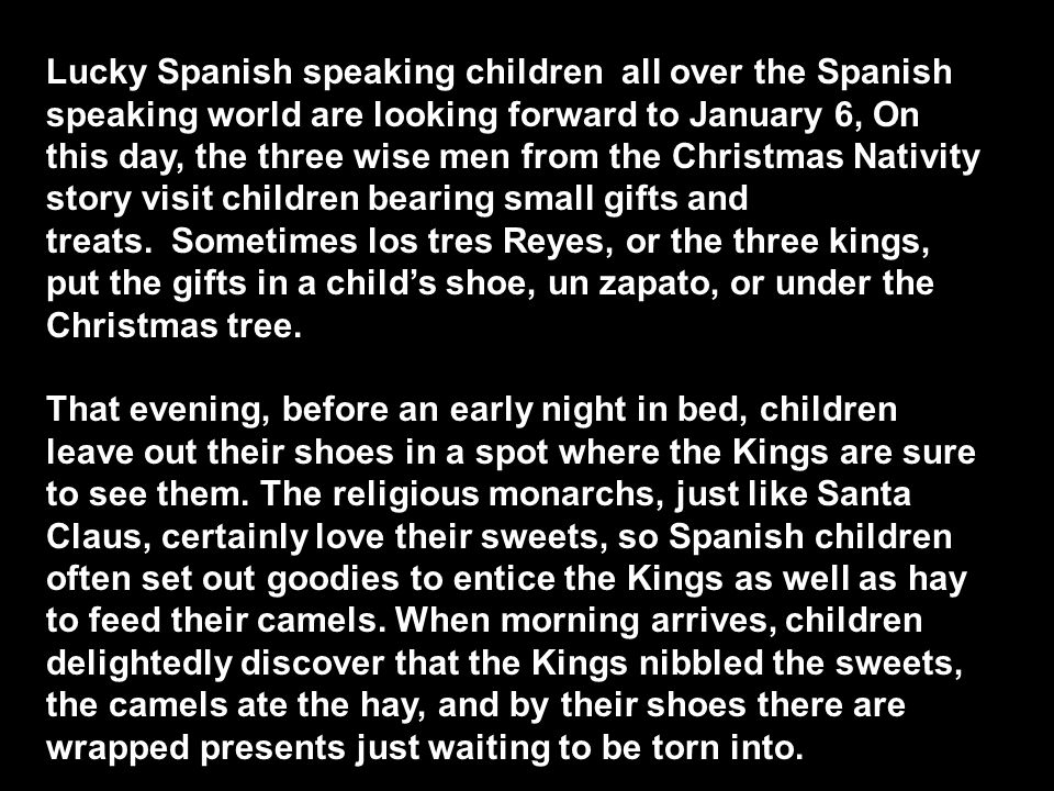 Lucky Spanish speaking children all over the Spanish speaking world are looking forward to January 6, On this day, the three wise men from the Christmas Nativity story visit children bearing small gifts and treats. Sometimes los tres Reyes, or the three kings, put the gifts in a child’s shoe, un zapato, or under the Christmas tree.