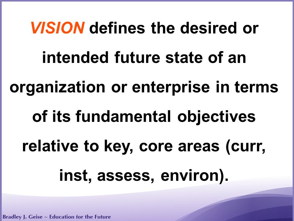 VISION defines the desired or intended future state of an organization or enterprise in terms of its fundamental objectives relative to key, core areas (curr, inst, assess, environ).