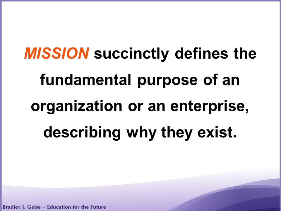 MISSION succinctly defines the fundamental purpose of an organization or an enterprise, describing why they exist.