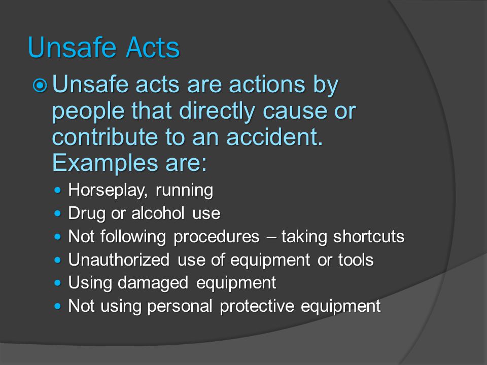 Unsafe Acts Unsafe acts are actions by people that directly cause or contribute to an accident. Examples are: