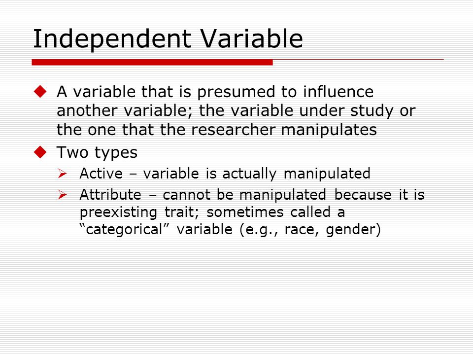 Independent Variable A variable that is presumed to influence another variable; the variable under study or the one that the researcher manipulates.