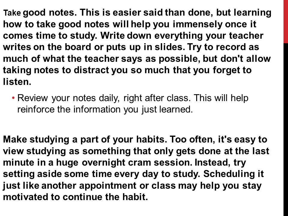 Take good notes. This is easier said than done, but learning how to take good notes will help you immensely once it comes time to study. Write down everything your teacher writes on the board or puts up in slides. Try to record as much of what the teacher says as possible, but don t allow taking notes to distract you so much that you forget to listen.