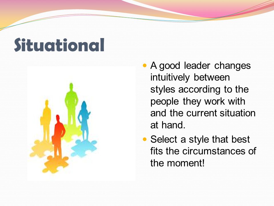 Situational A good leader changes intuitively between styles according to the people they work with and the current situation at hand.