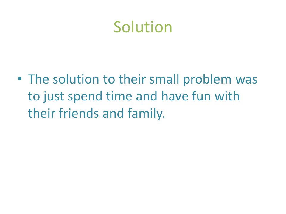 Solution The solution to their small problem was to just spend time and have fun with their friends and family.