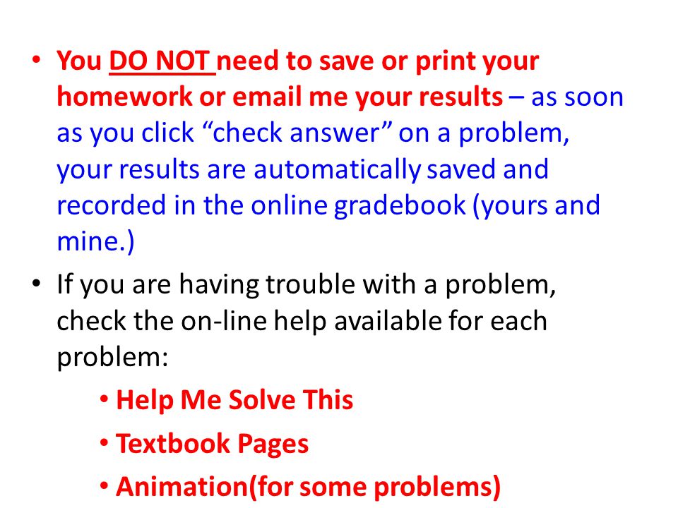 You DO NOT need to save or print your homework or  me your results – as soon as you click check answer on a problem, your results are automatically saved and recorded in the online gradebook (yours and mine.)