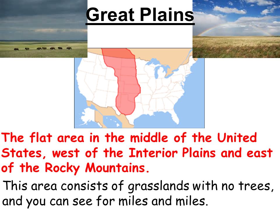 Great Plains The flat area in the middle of the United States, west of the Interior Plains and east of the Rocky Mountains.