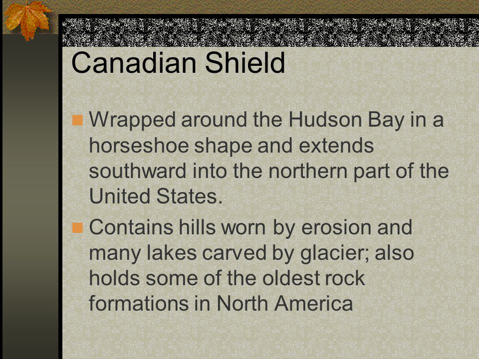 Canadian Shield Wrapped around the Hudson Bay in a horseshoe shape and extends southward into the northern part of the United States.