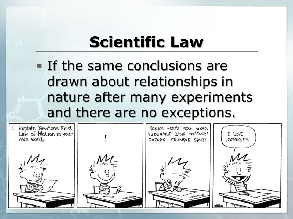 Scientific Law If the same conclusions are drawn about relationships in nature after many experiments and there are no exceptions.