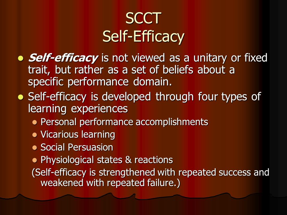 SCCT Self-Efficacy Self-efficacy is not viewed as a unitary or fixed trait, but rather as a set of beliefs about a specific performance domain.