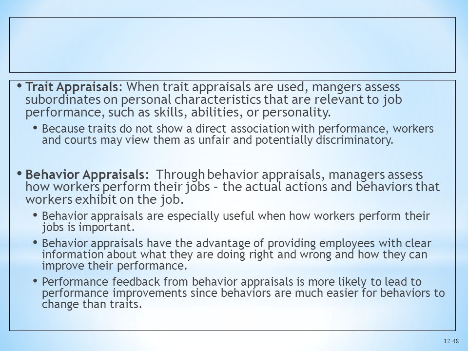 Trait Appraisals: When trait appraisals are used, mangers assess subordinates on personal characteristics that are relevant to job performance, such as skills, abilities, or personality.