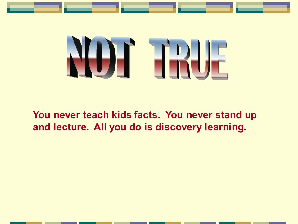 NOT TRUE You never teach kids facts. You never stand up and lecture.