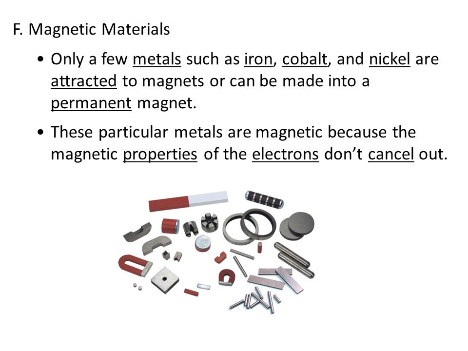 F. Magnetic Materials Only a few metals such as iron, cobalt, and nickel are attracted to magnets or can be made into a permanent magnet.